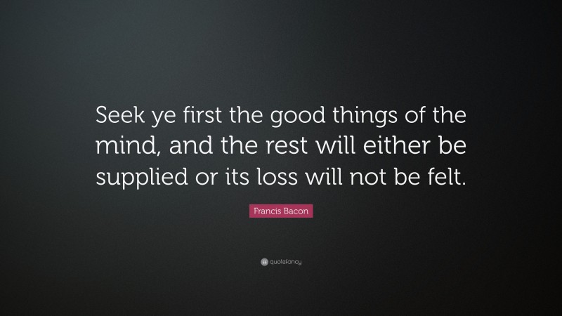 Francis Bacon Quote: “Seek ye first the good things of the mind, and the rest will either be supplied or its loss will not be felt.”