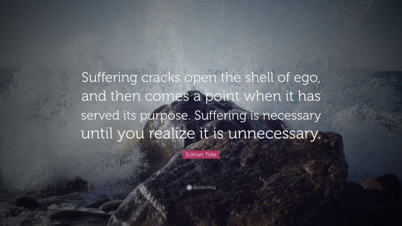 Eckhart Tolle Quote: “Suffering cracks open the shell of ego, and then comes a point when it has served its purpose. Suffering is necessary until you realize it is unnecessary.”