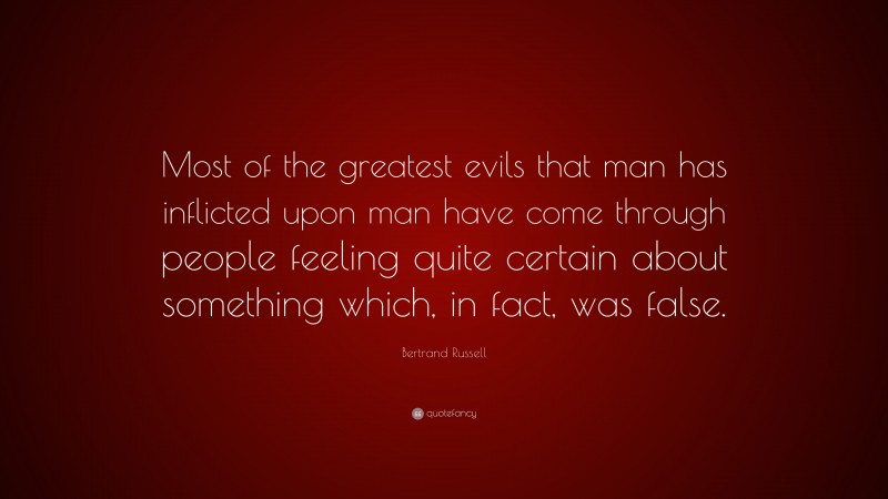 Bertrand Russell Quote: “Most of the greatest evils that man has inflicted upon man have come through people feeling quite certain about something which, in fact, was false.”