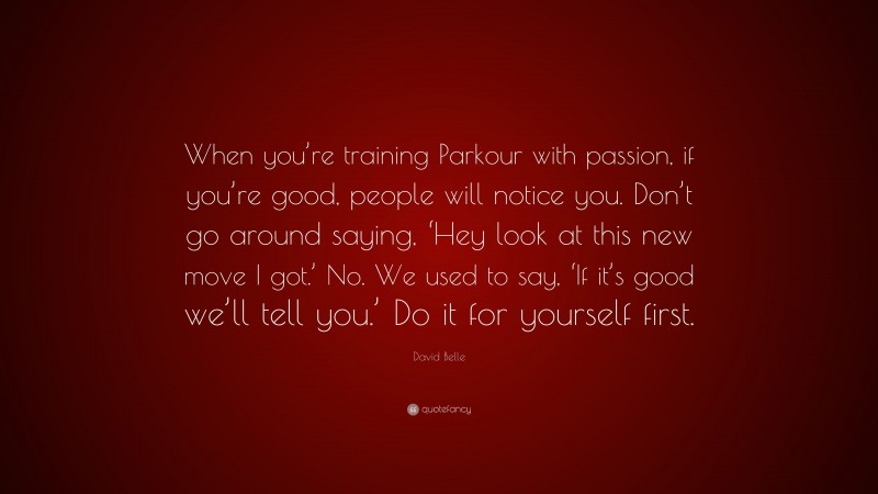 David Belle Quote: “When you’re training Parkour with passion, if you’re good, people will notice you. Don’t go around saying, ‘Hey look at this new move I got.’ No. We used to say, ‘If it’s good we’ll tell you.’ Do it for yourself first.”