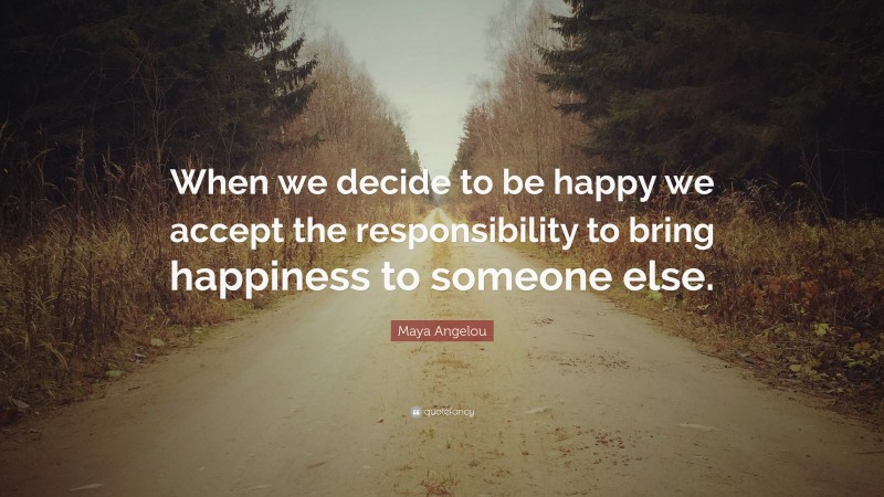 Maya Angelou Quote: “When we decide to be happy we accept the responsibility to bring happiness to someone else.”