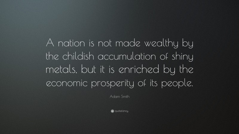 Adam Smith Quote: “A nation is not made wealthy by the childish accumulation of shiny metals, but it is enriched by the economic prosperity of its people.”