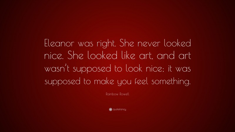 Rainbow Rowell Quote: “Eleanor was right. She never looked nice. She looked like art, and art wasn’t supposed to look nice; it was supposed to make you feel something.”
