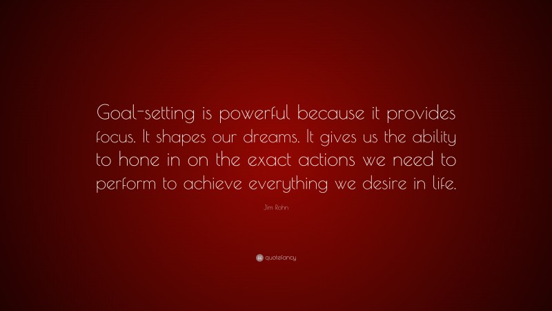 Jim Rohn Quote: “Goal-setting is powerful because it provides focus. It shapes our dreams. It gives us the ability to hone in on the exact actions we need to perform to achieve everything we desire in life.”