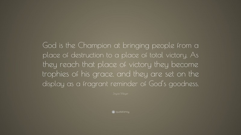 Joyce Meyer Quote: “God is the Champion at bringing people from a place of destruction to a place of total victory. As they reach that place of victory they become trophies of his grace. and they are set on the display as a fragrant reminder of God’s goodness.”