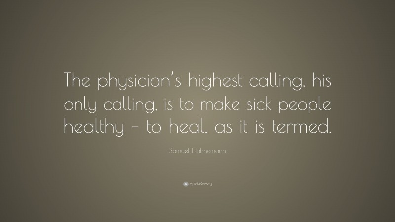 Samuel Hahnemann Quote: “The physician’s highest calling, his only calling, is to make sick people healthy – to heal, as it is termed.”