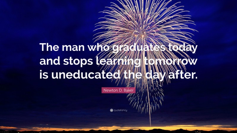 Newton D. Baker Quote: “The man who graduates today and stops learning tomorrow is uneducated the day after.”