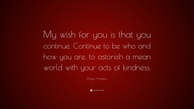 Maya Angelou Quote: “My wish for you is that you continue. Continue to be who and how you are, to astonish a mean world with your acts of kindness.”