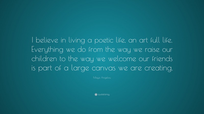 Maya Angelou Quote: “I believe in living a poetic life, an art full life. Everything we do from the way we raise our children to the way we welcome our friends is part of a large canvas we are creating.”