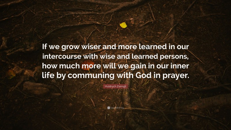 Huldrych Zwingli Quote: “If we grow wiser and more learned in our intercourse with wise and learned persons, how much more will we gain in our inner life by communing with God in prayer.”