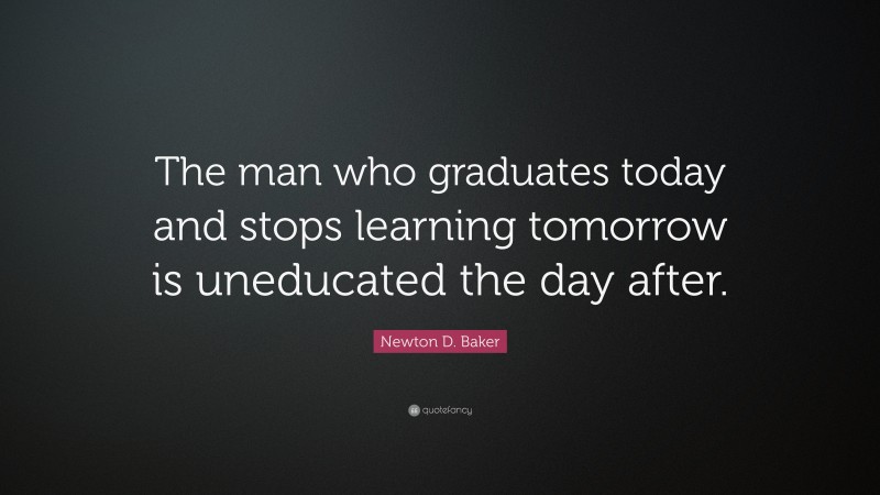 Newton D. Baker Quote: “The man who graduates today and stops learning tomorrow is uneducated the day after.”