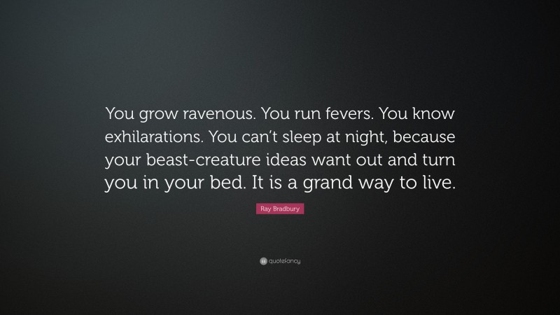 Ray Bradbury Quote: “You grow ravenous. You run fevers. You know exhilarations. You can’t sleep at night, because your beast-creature ideas want out and turn you in your bed. It is a grand way to live.”