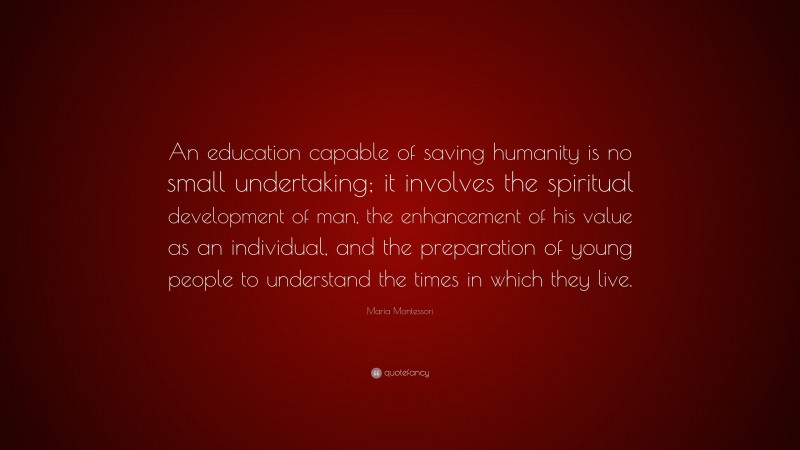 Maria Montessori Quote: “An education capable of saving humanity is no small undertaking; it involves the spiritual development of man, the enhancement of his value as an individual, and the preparation of young people to understand the times in which they live.”
