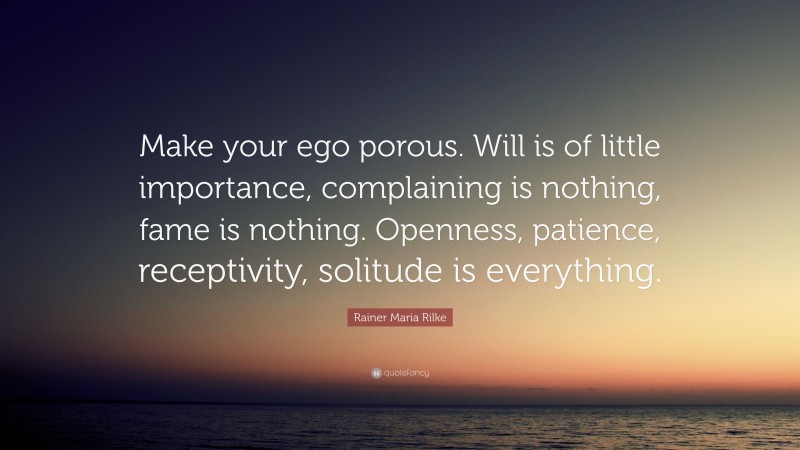 Rainer Maria Rilke Quote: “Make your ego porous. Will is of little importance, complaining is nothing, fame is nothing. Openness, patience, receptivity, solitude is everything.”