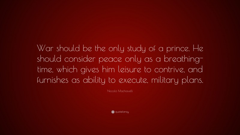 Niccolò Machiavelli Quote: “War should be the only study of a prince. He should consider peace only as a breathing-time, which gives him leisure to contrive, and furnishes as ability to execute, military plans.”