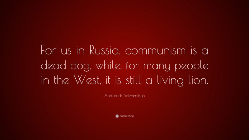 Aleksandr Solzhenitsyn Quote: “For us in Russia, communism is a dead dog, while, for many people in the West, it is still a living lion.”