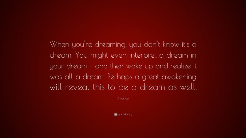 Zhuangzi Quote: “When you’re dreaming, you don’t know it’s a dream. You might even interpret a dream in your dream – and then wake up and realize it was all a dream. Perhaps a great awakening will reveal this to be a dream as well.”