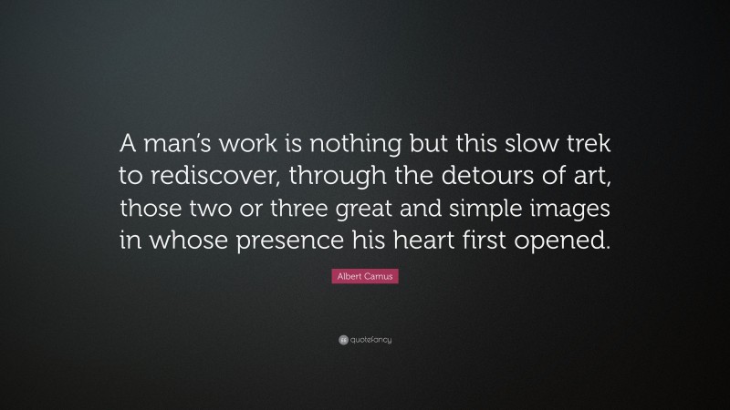 Albert Camus Quote: “A man’s work is nothing but this slow trek to rediscover, through the detours of art, those two or three great and simple images in whose presence his heart first opened.”