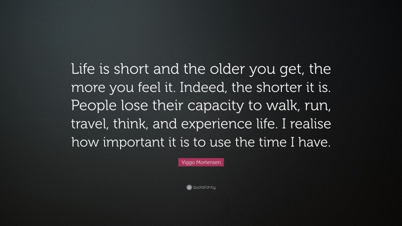 Viggo Mortensen Quote: “Life is short and the older you get, the more you feel it. Indeed, the shorter it is. People lose their capacity to walk, run, travel, think, and experience life. I realise how important it is to use the time I have.”