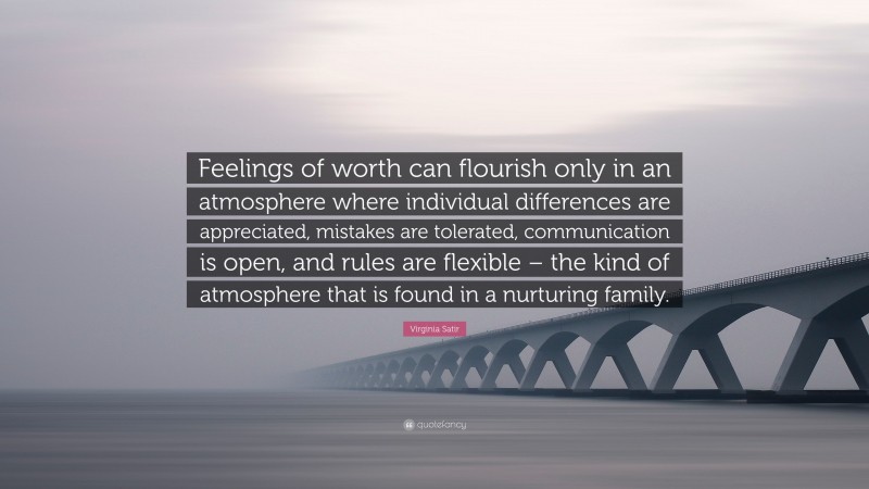 Virginia Satir Quote: “Feelings of worth can flourish only in an atmosphere where individual differences are appreciated, mistakes are tolerated, communication is open, and rules are flexible – the kind of atmosphere that is found in a nurturing family.”