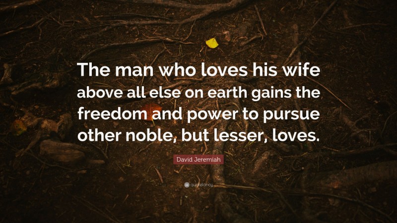 David Jeremiah Quote: “The man who loves his wife above all else on earth gains the freedom and power to pursue other noble, but lesser, loves.”