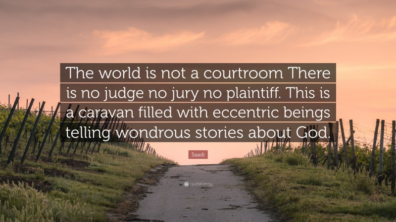 Saadi Quote: “The world is not a courtroom There is no judge no jury no plaintiff. This is a caravan filled with eccentric beings telling wondrous stories about God.”