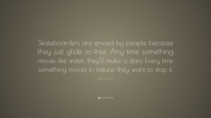 Mark Gonzales Quote: “Skateboarders are envied by people because they just glide so free. Any time something moves like water, they’ll make a dam. Every time something moves in nature, they want to stop it.”