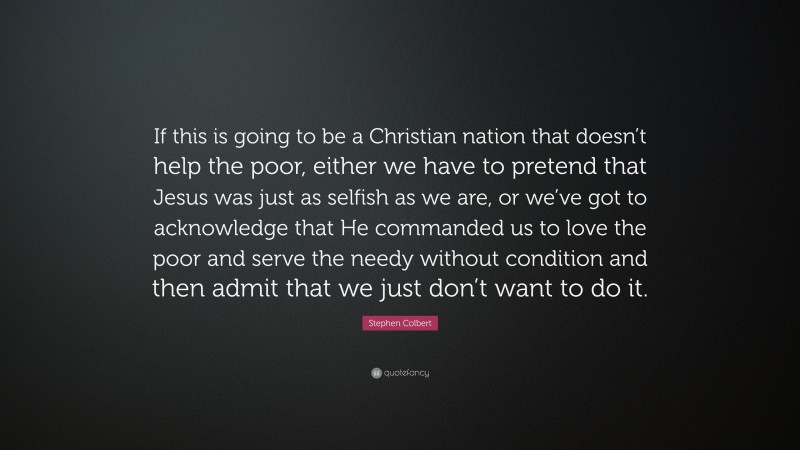 Stephen Colbert Quote: “If this is going to be a Christian nation that doesn’t help the poor, either we have to pretend that Jesus was just as selfish as we are, or we’ve got to acknowledge that He commanded us to love the poor and serve the needy without condition and then admit that we just don’t want to do it.”