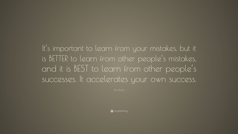 Jim Rohn Quote: “It’s important to learn from your mistakes, but it is BETTER to learn from other people’s mistakes, and it is BEST to learn from other people’s successes. It accelerates your own success.”