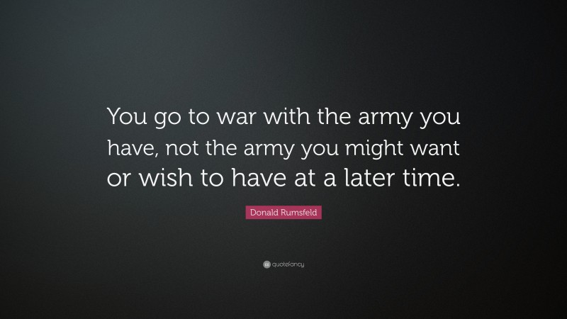 Donald Rumsfeld Quote: “You go to war with the army you have, not the army you might want or wish to have at a later time.”
