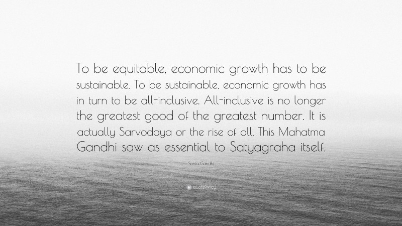 Sonia Gandhi Quote: “To be equitable, economic growth has to be sustainable. To be sustainable, economic growth has in turn to be all-inclusive. All-inclusive is no longer the greatest good of the greatest number. It is actually Sarvodaya or the rise of all. This Mahatma Gandhi saw as essential to Satyagraha itself.”