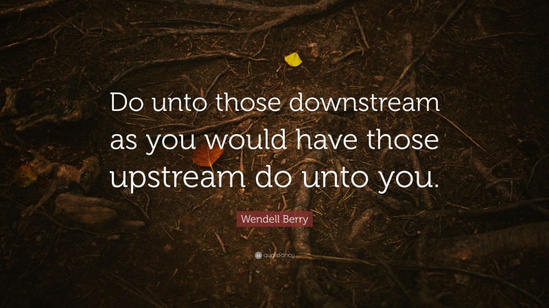 Wendell Berry Quote: “Do unto those downstream as you would have those upstream do unto you.”