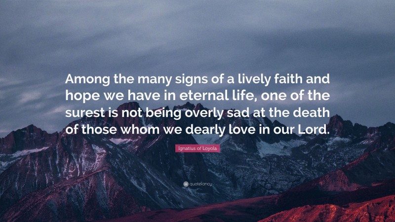 Ignatius of Loyola Quote: “Among the many signs of a lively faith and hope we have in eternal life, one of the surest is not being overly sad at the death of those whom we dearly love in our Lord.”