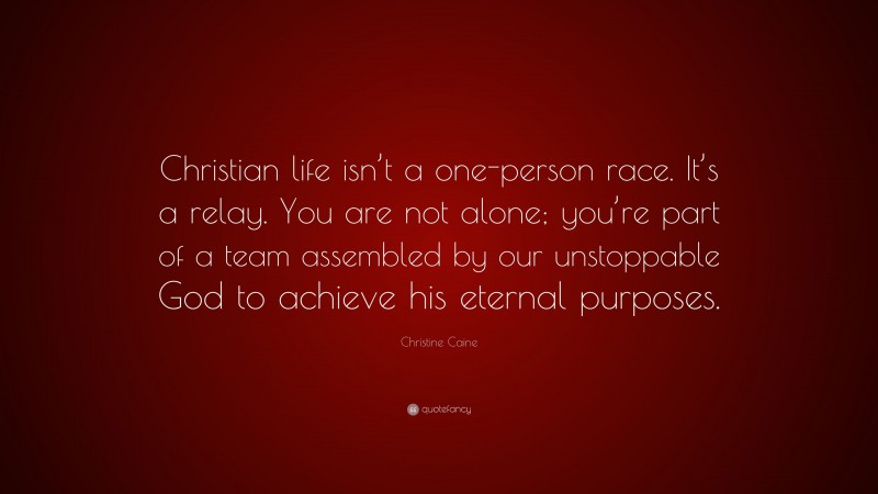 Christine Caine Quote: “Christian life isn’t a one-person race. It’s a relay. You are not alone; you’re part of a team assembled by our unstoppable God to achieve his eternal purposes.”