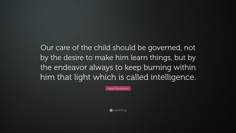 Maria Montessori Quote: “Our care of the child should be governed, not by the desire to make him learn things, but by the endeavor always to keep burning within him that light which is called intelligence.”