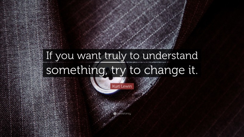 Kurt Lewin Quote: “If you want truly to understand something, try to change it.”