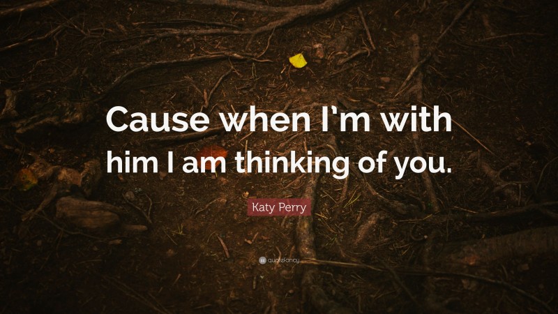 Katy Perry Quote: “Cause when I’m with him I am thinking of you.”