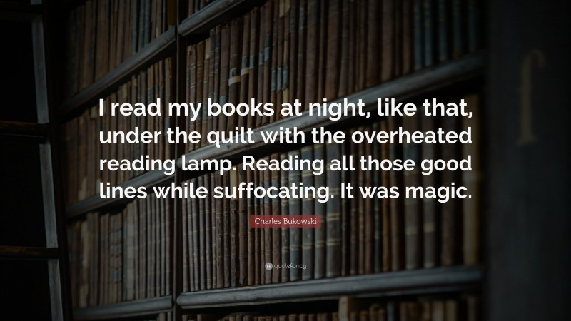 Charles Bukowski Quote: “I read my books at night, like that, under the quilt with the overheated reading lamp. Reading all those good lines while suffocating. It was magic.”