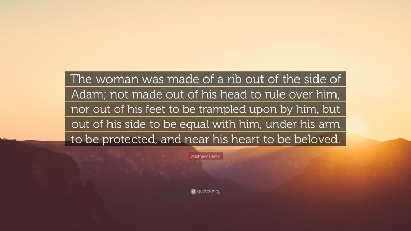 Matthew Henry Quote: “The woman was made of a rib out of the side of Adam; not made out of his head to rule over him, nor out of his feet to be trampled upon by him, but out of his side to be equal with him, under his arm to be protected, and near his heart to be beloved.”