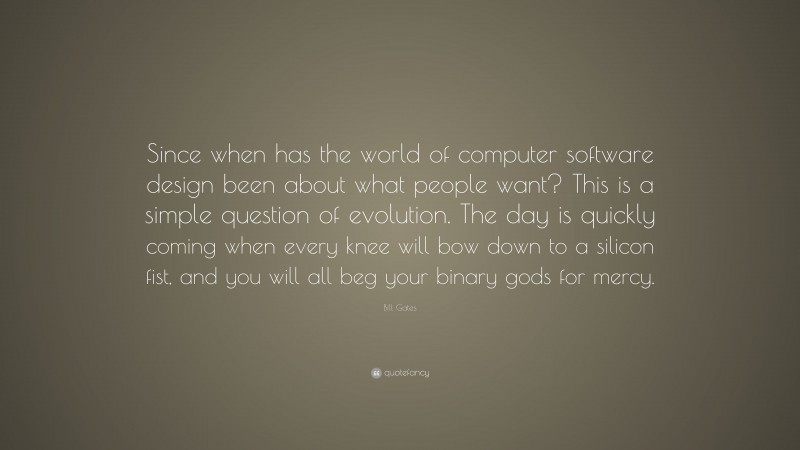 Bill Gates Quote: “Since when has the world of computer software design been about what people want? This is a simple question of evolution. The day is quickly coming when every knee will bow down to a silicon fist, and you will all beg your binary gods for mercy.”