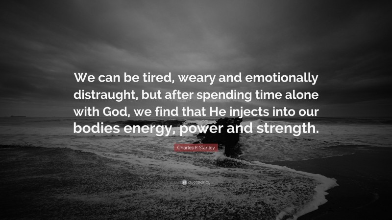 Charles F. Stanley Quote: “We can be tired, weary and emotionally distraught, but after spending time alone with God, we find that He injects into our bodies energy, power and strength.”