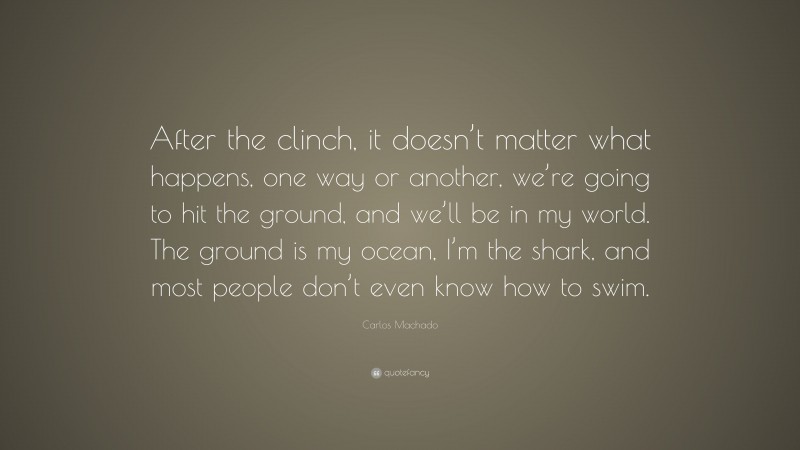 Carlos Machado Quote: “After the clinch, it doesn’t matter what happens, one way or another, we’re going to hit the ground, and we’ll be in my world. The ground is my ocean, I’m the shark, and most people don’t even know how to swim.”