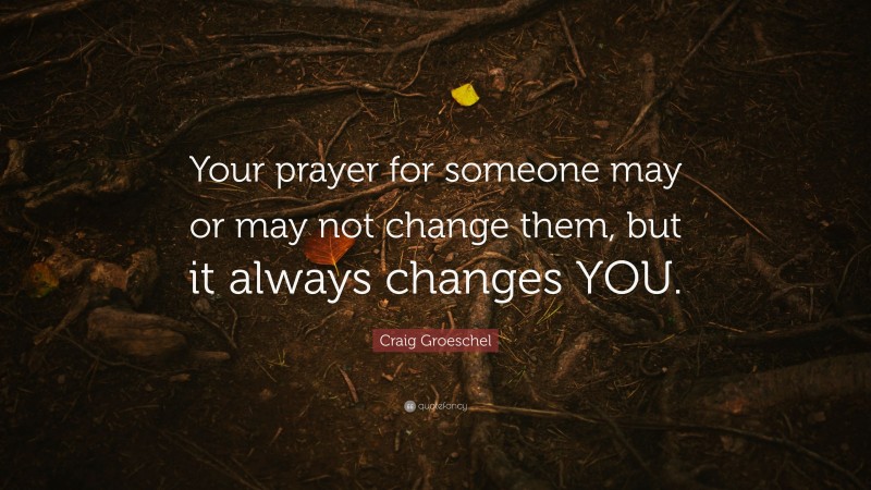 Craig Groeschel Quote: “Your prayer for someone may or may not change them, but it always changes YOU.”