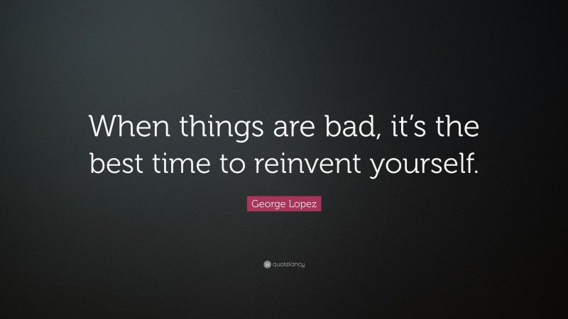 George Lopez Quote: “When things are bad, it’s the best time to reinvent yourself.”