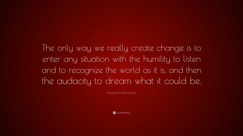 Jacqueline Novogratz Quote: “The only way we really create change is to enter any situation with the humility to listen and to recognize the world as it is, and then the audacity to dream what it could be.”