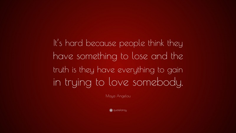 Maya Angelou Quote: “It’s hard because people think they have something to lose and the truth is they have everything to gain in trying to love somebody.”