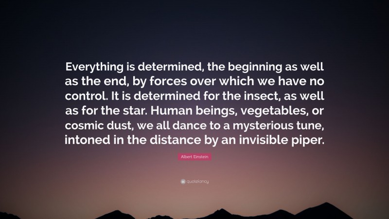 Albert Einstein Quote: “Everything is determined, the beginning as well as the end, by forces over which we have no control. It is determined for the insect, as well as for the star. Human beings, vegetables, or cosmic dust, we all dance to a mysterious tune, intoned in the distance by an invisible piper.”