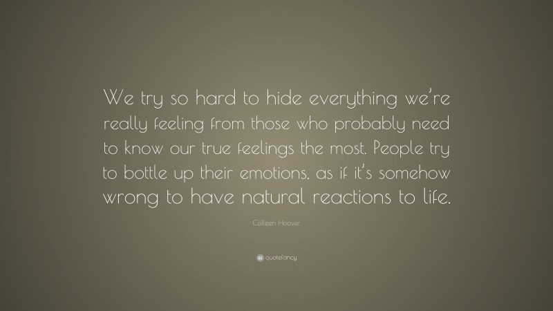 Colleen Hoover Quote: “We try so hard to hide everything we’re really feeling from those who probably need to know our true feelings the most. People try to bottle up their emotions, as if it’s somehow wrong to have natural reactions to life.”