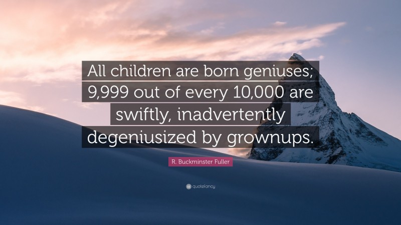 R. Buckminster Fuller Quote: “All children are born geniuses; 9,999 out of every 10,000 are swiftly, inadvertently degeniusized by grownups.”