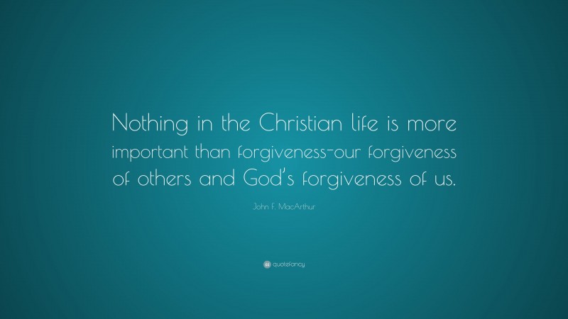 John F. MacArthur Quote: “Nothing in the Christian life is more important than forgiveness-our forgiveness of others and God’s forgiveness of us.”